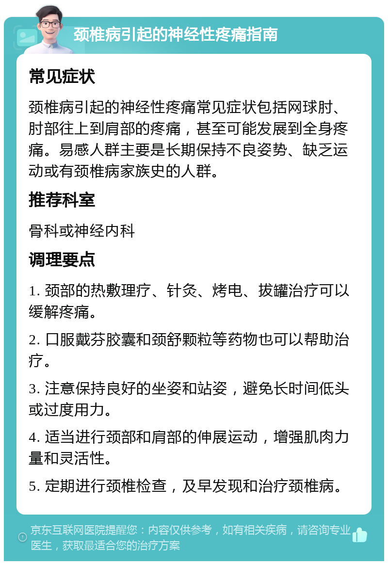 颈椎病引起的神经性疼痛指南 常见症状 颈椎病引起的神经性疼痛常见症状包括网球肘、肘部往上到肩部的疼痛，甚至可能发展到全身疼痛。易感人群主要是长期保持不良姿势、缺乏运动或有颈椎病家族史的人群。 推荐科室 骨科或神经内科 调理要点 1. 颈部的热敷理疗、针灸、烤电、拔罐治疗可以缓解疼痛。 2. 口服戴芬胶囊和颈舒颗粒等药物也可以帮助治疗。 3. 注意保持良好的坐姿和站姿，避免长时间低头或过度用力。 4. 适当进行颈部和肩部的伸展运动，增强肌肉力量和灵活性。 5. 定期进行颈椎检查，及早发现和治疗颈椎病。