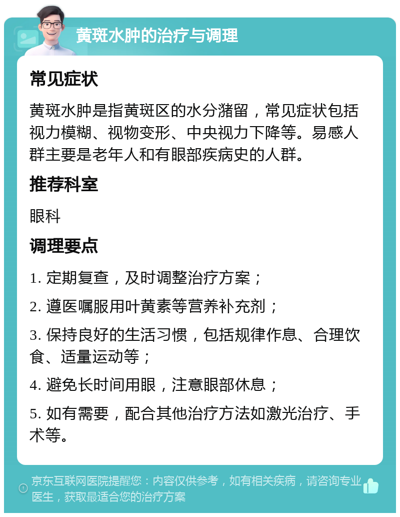 黄斑水肿的治疗与调理 常见症状 黄斑水肿是指黄斑区的水分潴留，常见症状包括视力模糊、视物变形、中央视力下降等。易感人群主要是老年人和有眼部疾病史的人群。 推荐科室 眼科 调理要点 1. 定期复查，及时调整治疗方案； 2. 遵医嘱服用叶黄素等营养补充剂； 3. 保持良好的生活习惯，包括规律作息、合理饮食、适量运动等； 4. 避免长时间用眼，注意眼部休息； 5. 如有需要，配合其他治疗方法如激光治疗、手术等。