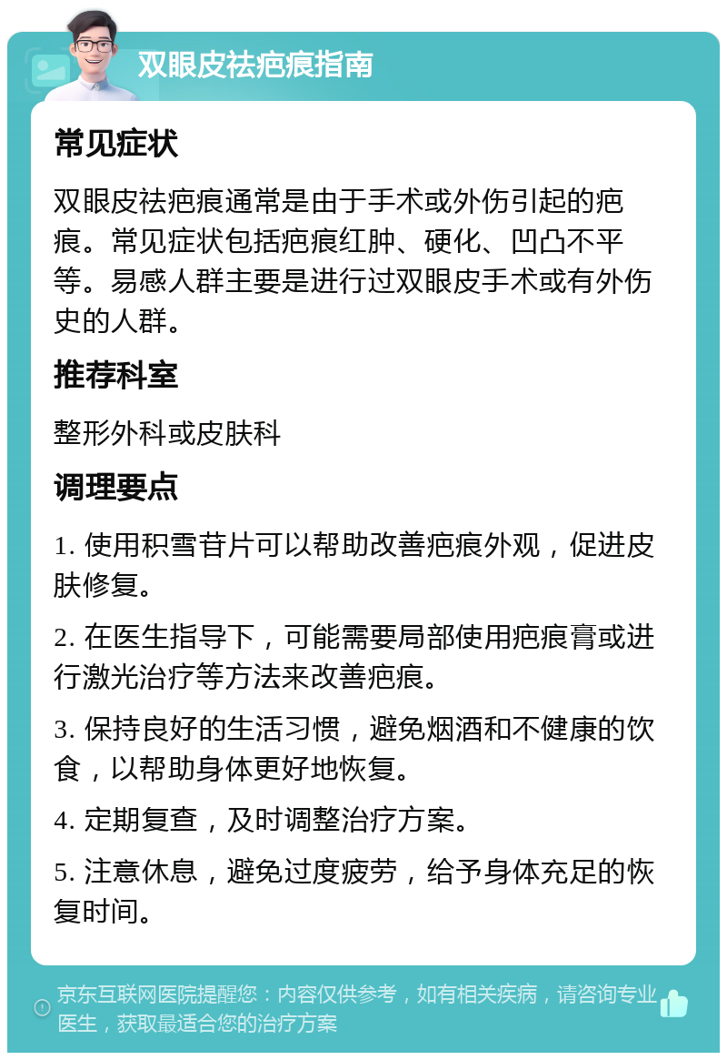 双眼皮祛疤痕指南 常见症状 双眼皮祛疤痕通常是由于手术或外伤引起的疤痕。常见症状包括疤痕红肿、硬化、凹凸不平等。易感人群主要是进行过双眼皮手术或有外伤史的人群。 推荐科室 整形外科或皮肤科 调理要点 1. 使用积雪苷片可以帮助改善疤痕外观，促进皮肤修复。 2. 在医生指导下，可能需要局部使用疤痕膏或进行激光治疗等方法来改善疤痕。 3. 保持良好的生活习惯，避免烟酒和不健康的饮食，以帮助身体更好地恢复。 4. 定期复查，及时调整治疗方案。 5. 注意休息，避免过度疲劳，给予身体充足的恢复时间。