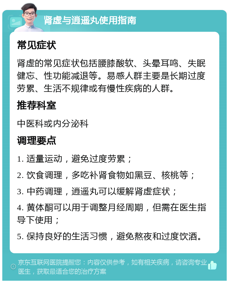 肾虚与逍遥丸使用指南 常见症状 肾虚的常见症状包括腰膝酸软、头晕耳鸣、失眠健忘、性功能减退等。易感人群主要是长期过度劳累、生活不规律或有慢性疾病的人群。 推荐科室 中医科或内分泌科 调理要点 1. 适量运动，避免过度劳累； 2. 饮食调理，多吃补肾食物如黑豆、核桃等； 3. 中药调理，逍遥丸可以缓解肾虚症状； 4. 黄体酮可以用于调整月经周期，但需在医生指导下使用； 5. 保持良好的生活习惯，避免熬夜和过度饮酒。