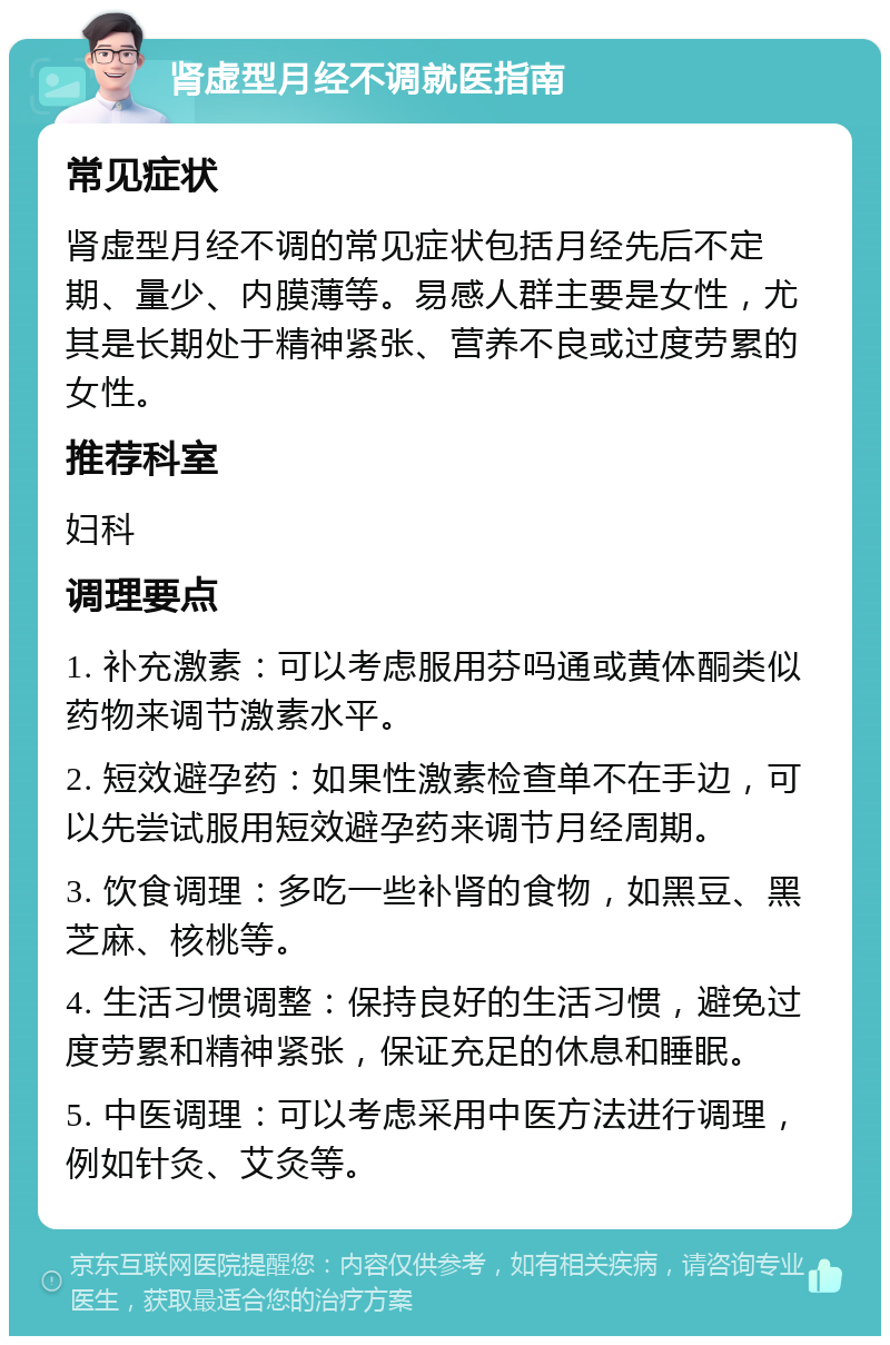 肾虚型月经不调就医指南 常见症状 肾虚型月经不调的常见症状包括月经先后不定期、量少、内膜薄等。易感人群主要是女性，尤其是长期处于精神紧张、营养不良或过度劳累的女性。 推荐科室 妇科 调理要点 1. 补充激素：可以考虑服用芬吗通或黄体酮类似药物来调节激素水平。 2. 短效避孕药：如果性激素检查单不在手边，可以先尝试服用短效避孕药来调节月经周期。 3. 饮食调理：多吃一些补肾的食物，如黑豆、黑芝麻、核桃等。 4. 生活习惯调整：保持良好的生活习惯，避免过度劳累和精神紧张，保证充足的休息和睡眠。 5. 中医调理：可以考虑采用中医方法进行调理，例如针灸、艾灸等。