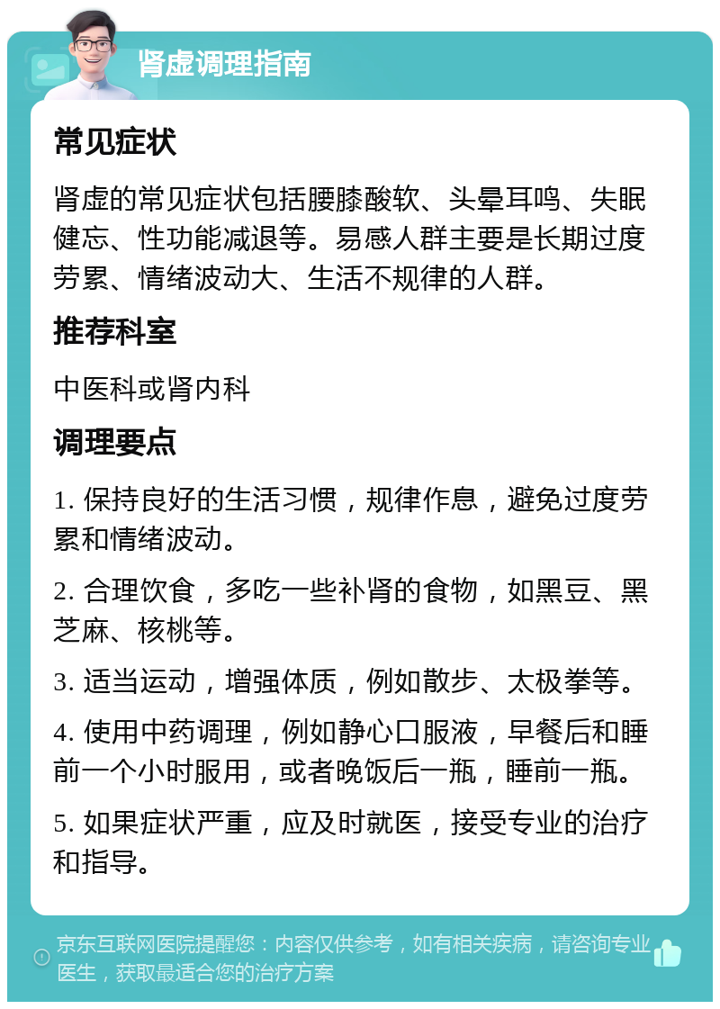 肾虚调理指南 常见症状 肾虚的常见症状包括腰膝酸软、头晕耳鸣、失眠健忘、性功能减退等。易感人群主要是长期过度劳累、情绪波动大、生活不规律的人群。 推荐科室 中医科或肾内科 调理要点 1. 保持良好的生活习惯，规律作息，避免过度劳累和情绪波动。 2. 合理饮食，多吃一些补肾的食物，如黑豆、黑芝麻、核桃等。 3. 适当运动，增强体质，例如散步、太极拳等。 4. 使用中药调理，例如静心口服液，早餐后和睡前一个小时服用，或者晚饭后一瓶，睡前一瓶。 5. 如果症状严重，应及时就医，接受专业的治疗和指导。