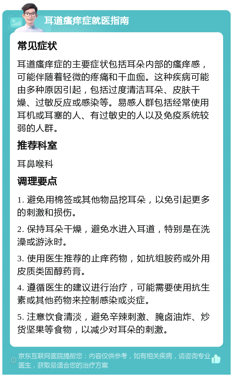 耳道瘙痒症就医指南 常见症状 耳道瘙痒症的主要症状包括耳朵内部的瘙痒感，可能伴随着轻微的疼痛和干血痂。这种疾病可能由多种原因引起，包括过度清洁耳朵、皮肤干燥、过敏反应或感染等。易感人群包括经常使用耳机或耳塞的人、有过敏史的人以及免疫系统较弱的人群。 推荐科室 耳鼻喉科 调理要点 1. 避免用棉签或其他物品挖耳朵，以免引起更多的刺激和损伤。 2. 保持耳朵干燥，避免水进入耳道，特别是在洗澡或游泳时。 3. 使用医生推荐的止痒药物，如抗组胺药或外用皮质类固醇药膏。 4. 遵循医生的建议进行治疗，可能需要使用抗生素或其他药物来控制感染或炎症。 5. 注意饮食清淡，避免辛辣刺激、腌卤油炸、炒货坚果等食物，以减少对耳朵的刺激。