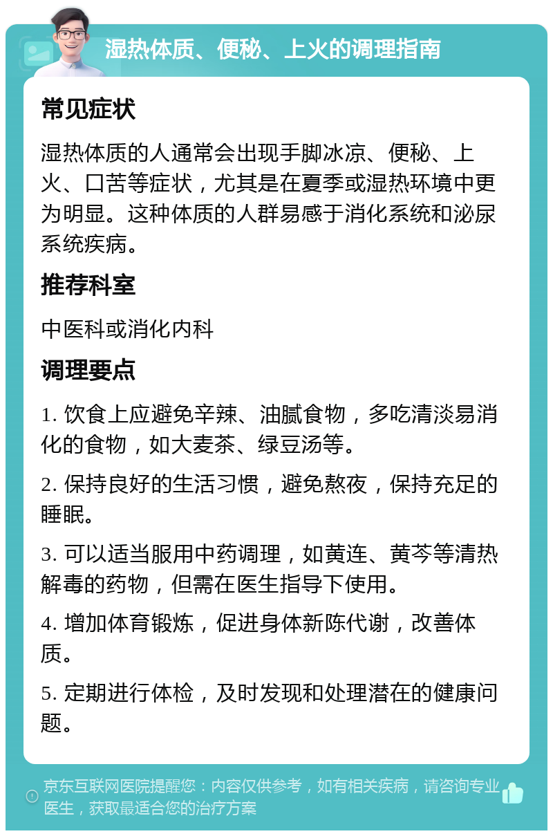 湿热体质、便秘、上火的调理指南 常见症状 湿热体质的人通常会出现手脚冰凉、便秘、上火、口苦等症状，尤其是在夏季或湿热环境中更为明显。这种体质的人群易感于消化系统和泌尿系统疾病。 推荐科室 中医科或消化内科 调理要点 1. 饮食上应避免辛辣、油腻食物，多吃清淡易消化的食物，如大麦茶、绿豆汤等。 2. 保持良好的生活习惯，避免熬夜，保持充足的睡眠。 3. 可以适当服用中药调理，如黄连、黄芩等清热解毒的药物，但需在医生指导下使用。 4. 增加体育锻炼，促进身体新陈代谢，改善体质。 5. 定期进行体检，及时发现和处理潜在的健康问题。