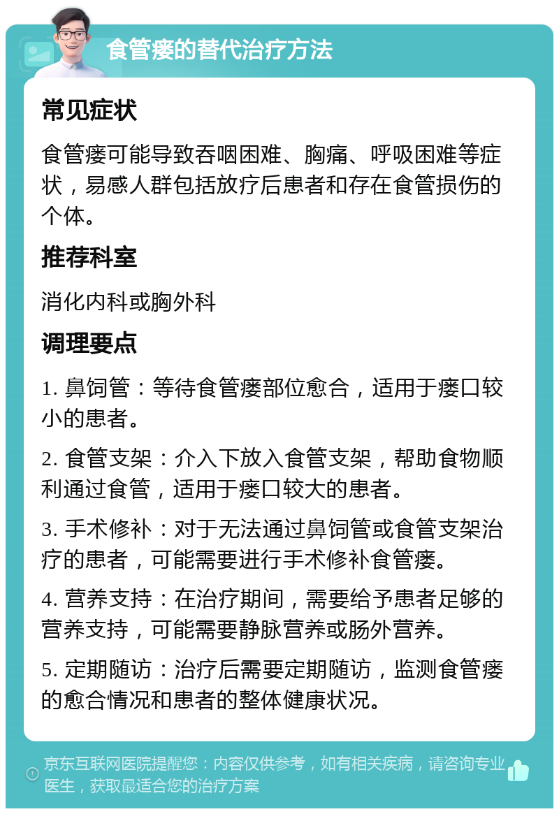 食管瘘的替代治疗方法 常见症状 食管瘘可能导致吞咽困难、胸痛、呼吸困难等症状，易感人群包括放疗后患者和存在食管损伤的个体。 推荐科室 消化内科或胸外科 调理要点 1. 鼻饲管：等待食管瘘部位愈合，适用于瘘口较小的患者。 2. 食管支架：介入下放入食管支架，帮助食物顺利通过食管，适用于瘘口较大的患者。 3. 手术修补：对于无法通过鼻饲管或食管支架治疗的患者，可能需要进行手术修补食管瘘。 4. 营养支持：在治疗期间，需要给予患者足够的营养支持，可能需要静脉营养或肠外营养。 5. 定期随访：治疗后需要定期随访，监测食管瘘的愈合情况和患者的整体健康状况。