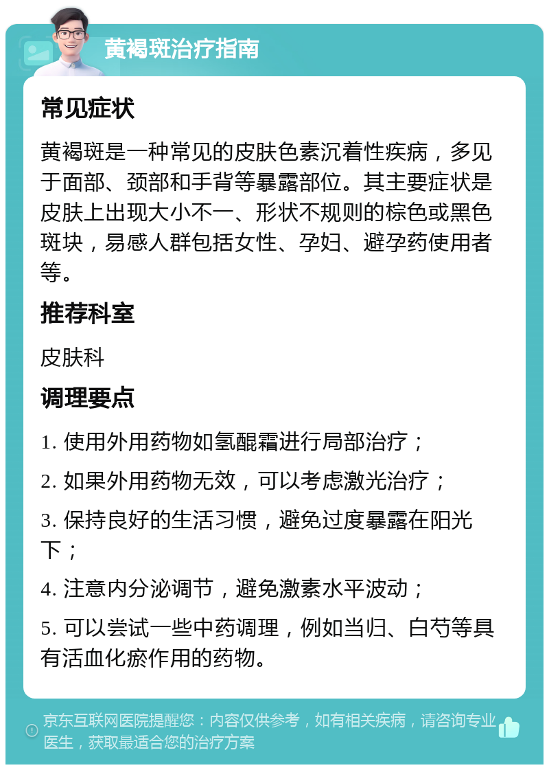 黄褐斑治疗指南 常见症状 黄褐斑是一种常见的皮肤色素沉着性疾病，多见于面部、颈部和手背等暴露部位。其主要症状是皮肤上出现大小不一、形状不规则的棕色或黑色斑块，易感人群包括女性、孕妇、避孕药使用者等。 推荐科室 皮肤科 调理要点 1. 使用外用药物如氢醌霜进行局部治疗； 2. 如果外用药物无效，可以考虑激光治疗； 3. 保持良好的生活习惯，避免过度暴露在阳光下； 4. 注意内分泌调节，避免激素水平波动； 5. 可以尝试一些中药调理，例如当归、白芍等具有活血化瘀作用的药物。