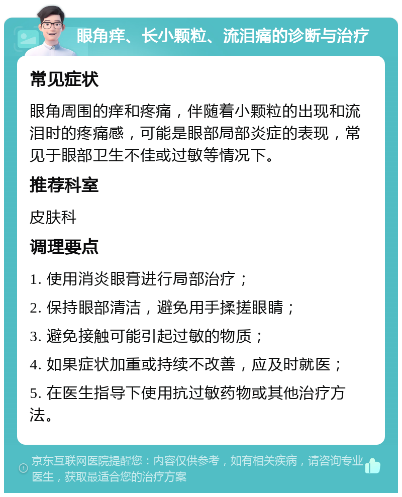 眼角痒、长小颗粒、流泪痛的诊断与治疗 常见症状 眼角周围的痒和疼痛，伴随着小颗粒的出现和流泪时的疼痛感，可能是眼部局部炎症的表现，常见于眼部卫生不佳或过敏等情况下。 推荐科室 皮肤科 调理要点 1. 使用消炎眼膏进行局部治疗； 2. 保持眼部清洁，避免用手揉搓眼睛； 3. 避免接触可能引起过敏的物质； 4. 如果症状加重或持续不改善，应及时就医； 5. 在医生指导下使用抗过敏药物或其他治疗方法。