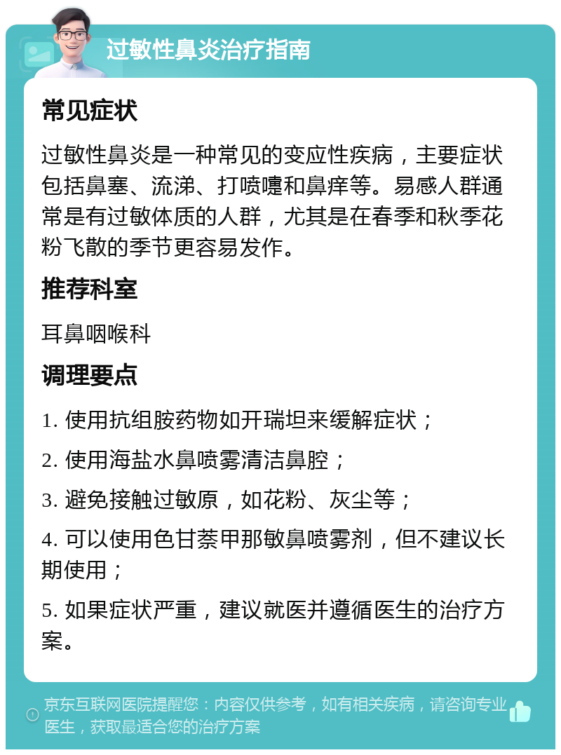 过敏性鼻炎治疗指南 常见症状 过敏性鼻炎是一种常见的变应性疾病，主要症状包括鼻塞、流涕、打喷嚏和鼻痒等。易感人群通常是有过敏体质的人群，尤其是在春季和秋季花粉飞散的季节更容易发作。 推荐科室 耳鼻咽喉科 调理要点 1. 使用抗组胺药物如开瑞坦来缓解症状； 2. 使用海盐水鼻喷雾清洁鼻腔； 3. 避免接触过敏原，如花粉、灰尘等； 4. 可以使用色甘萘甲那敏鼻喷雾剂，但不建议长期使用； 5. 如果症状严重，建议就医并遵循医生的治疗方案。