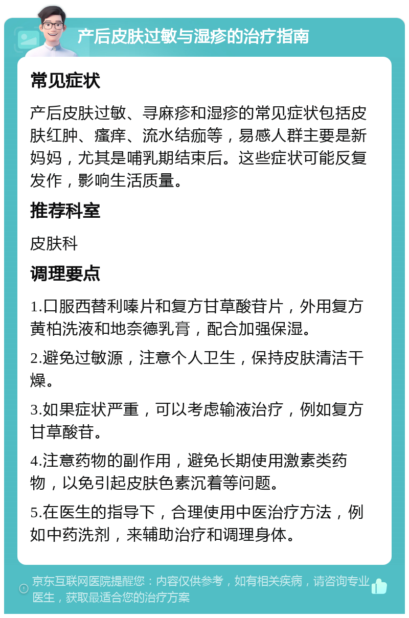 产后皮肤过敏与湿疹的治疗指南 常见症状 产后皮肤过敏、寻麻疹和湿疹的常见症状包括皮肤红肿、瘙痒、流水结痂等，易感人群主要是新妈妈，尤其是哺乳期结束后。这些症状可能反复发作，影响生活质量。 推荐科室 皮肤科 调理要点 1.口服西替利嗪片和复方甘草酸苷片，外用复方黄柏洗液和地奈德乳膏，配合加强保湿。 2.避免过敏源，注意个人卫生，保持皮肤清洁干燥。 3.如果症状严重，可以考虑输液治疗，例如复方甘草酸苷。 4.注意药物的副作用，避免长期使用激素类药物，以免引起皮肤色素沉着等问题。 5.在医生的指导下，合理使用中医治疗方法，例如中药洗剂，来辅助治疗和调理身体。