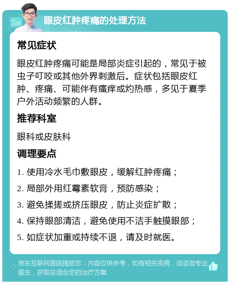 眼皮红肿疼痛的处理方法 常见症状 眼皮红肿疼痛可能是局部炎症引起的，常见于被虫子叮咬或其他外界刺激后。症状包括眼皮红肿、疼痛、可能伴有瘙痒或灼热感，多见于夏季户外活动频繁的人群。 推荐科室 眼科或皮肤科 调理要点 1. 使用冷水毛巾敷眼皮，缓解红肿疼痛； 2. 局部外用红霉素软膏，预防感染； 3. 避免揉搓或挤压眼皮，防止炎症扩散； 4. 保持眼部清洁，避免使用不洁手触摸眼部； 5. 如症状加重或持续不退，请及时就医。