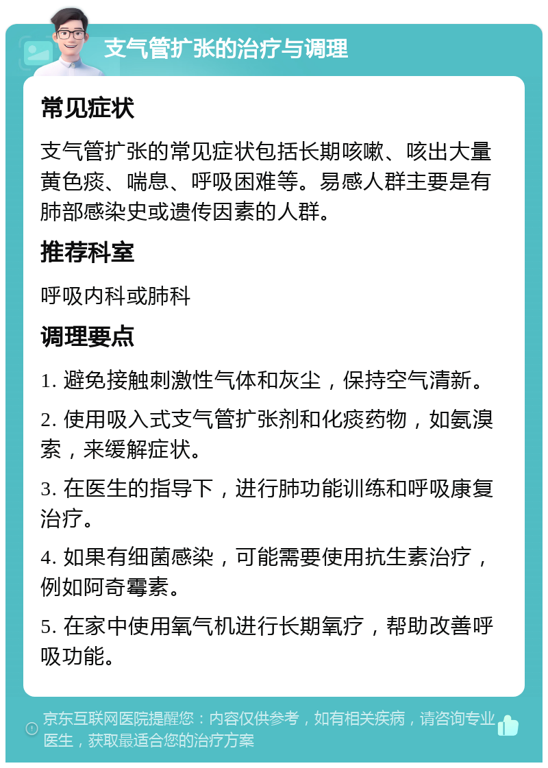 支气管扩张的治疗与调理 常见症状 支气管扩张的常见症状包括长期咳嗽、咳出大量黄色痰、喘息、呼吸困难等。易感人群主要是有肺部感染史或遗传因素的人群。 推荐科室 呼吸内科或肺科 调理要点 1. 避免接触刺激性气体和灰尘，保持空气清新。 2. 使用吸入式支气管扩张剂和化痰药物，如氨溴索，来缓解症状。 3. 在医生的指导下，进行肺功能训练和呼吸康复治疗。 4. 如果有细菌感染，可能需要使用抗生素治疗，例如阿奇霉素。 5. 在家中使用氧气机进行长期氧疗，帮助改善呼吸功能。