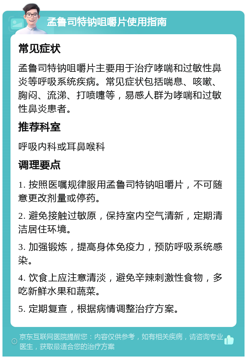 孟鲁司特钠咀嚼片使用指南 常见症状 孟鲁司特钠咀嚼片主要用于治疗哮喘和过敏性鼻炎等呼吸系统疾病。常见症状包括喘息、咳嗽、胸闷、流涕、打喷嚏等，易感人群为哮喘和过敏性鼻炎患者。 推荐科室 呼吸内科或耳鼻喉科 调理要点 1. 按照医嘱规律服用孟鲁司特钠咀嚼片，不可随意更改剂量或停药。 2. 避免接触过敏原，保持室内空气清新，定期清洁居住环境。 3. 加强锻炼，提高身体免疫力，预防呼吸系统感染。 4. 饮食上应注意清淡，避免辛辣刺激性食物，多吃新鲜水果和蔬菜。 5. 定期复查，根据病情调整治疗方案。