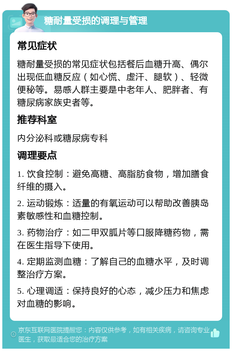 糖耐量受损的调理与管理 常见症状 糖耐量受损的常见症状包括餐后血糖升高、偶尔出现低血糖反应（如心慌、虚汗、腿软）、轻微便秘等。易感人群主要是中老年人、肥胖者、有糖尿病家族史者等。 推荐科室 内分泌科或糖尿病专科 调理要点 1. 饮食控制：避免高糖、高脂肪食物，增加膳食纤维的摄入。 2. 运动锻炼：适量的有氧运动可以帮助改善胰岛素敏感性和血糖控制。 3. 药物治疗：如二甲双胍片等口服降糖药物，需在医生指导下使用。 4. 定期监测血糖：了解自己的血糖水平，及时调整治疗方案。 5. 心理调适：保持良好的心态，减少压力和焦虑对血糖的影响。