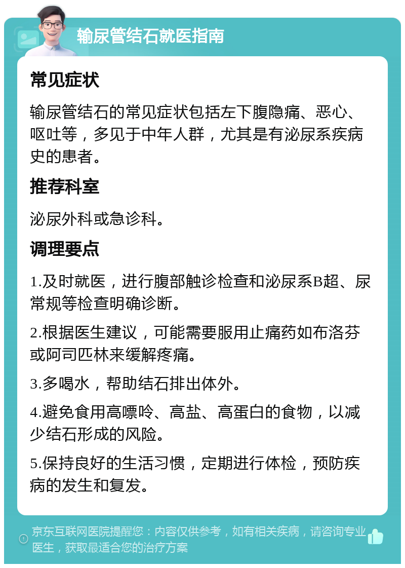 输尿管结石就医指南 常见症状 输尿管结石的常见症状包括左下腹隐痛、恶心、呕吐等，多见于中年人群，尤其是有泌尿系疾病史的患者。 推荐科室 泌尿外科或急诊科。 调理要点 1.及时就医，进行腹部触诊检查和泌尿系B超、尿常规等检查明确诊断。 2.根据医生建议，可能需要服用止痛药如布洛芬或阿司匹林来缓解疼痛。 3.多喝水，帮助结石排出体外。 4.避免食用高嘌呤、高盐、高蛋白的食物，以减少结石形成的风险。 5.保持良好的生活习惯，定期进行体检，预防疾病的发生和复发。