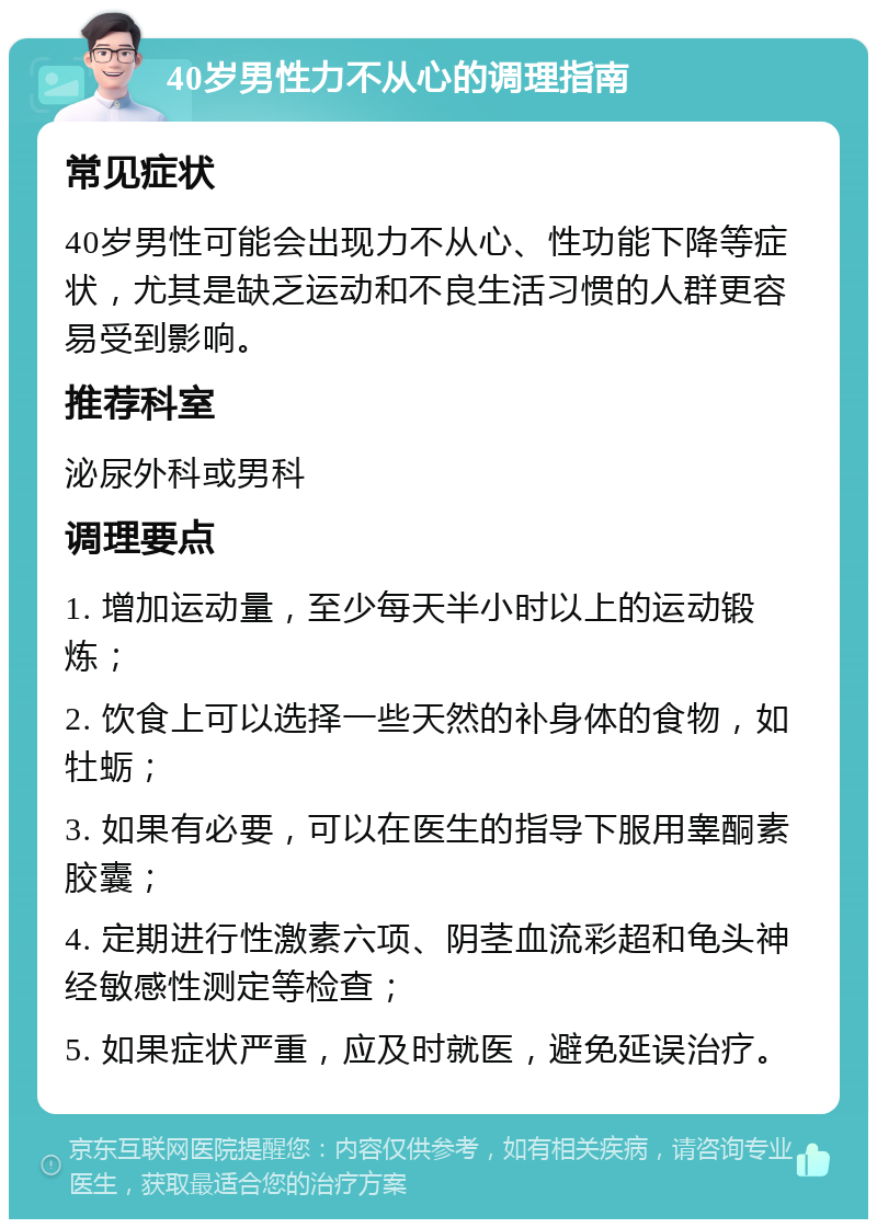 40岁男性力不从心的调理指南 常见症状 40岁男性可能会出现力不从心、性功能下降等症状，尤其是缺乏运动和不良生活习惯的人群更容易受到影响。 推荐科室 泌尿外科或男科 调理要点 1. 增加运动量，至少每天半小时以上的运动锻炼； 2. 饮食上可以选择一些天然的补身体的食物，如牡蛎； 3. 如果有必要，可以在医生的指导下服用睾酮素胶囊； 4. 定期进行性激素六项、阴茎血流彩超和龟头神经敏感性测定等检查； 5. 如果症状严重，应及时就医，避免延误治疗。