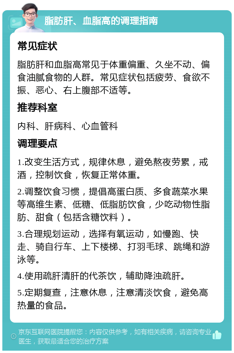 脂肪肝、血脂高的调理指南 常见症状 脂肪肝和血脂高常见于体重偏重、久坐不动、偏食油腻食物的人群。常见症状包括疲劳、食欲不振、恶心、右上腹部不适等。 推荐科室 内科、肝病科、心血管科 调理要点 1.改变生活方式，规律休息，避免熬夜劳累，戒酒，控制饮食，恢复正常体重。 2.调整饮食习惯，提倡高蛋白质、多食蔬菜水果等高维生素、低糖、低脂肪饮食，少吃动物性脂肪、甜食（包括含糖饮料）。 3.合理规划运动，选择有氧运动，如慢跑、快走、骑自行车、上下楼梯、打羽毛球、跳绳和游泳等。 4.使用疏肝清肝的代茶饮，辅助降浊疏肝。 5.定期复查，注意休息，注意清淡饮食，避免高热量的食品。