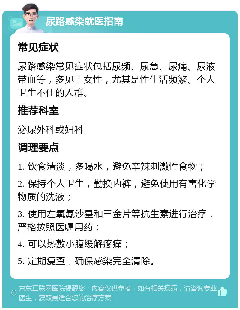 尿路感染就医指南 常见症状 尿路感染常见症状包括尿频、尿急、尿痛、尿液带血等，多见于女性，尤其是性生活频繁、个人卫生不佳的人群。 推荐科室 泌尿外科或妇科 调理要点 1. 饮食清淡，多喝水，避免辛辣刺激性食物； 2. 保持个人卫生，勤换内裤，避免使用有害化学物质的洗液； 3. 使用左氧氟沙星和三金片等抗生素进行治疗，严格按照医嘱用药； 4. 可以热敷小腹缓解疼痛； 5. 定期复查，确保感染完全清除。