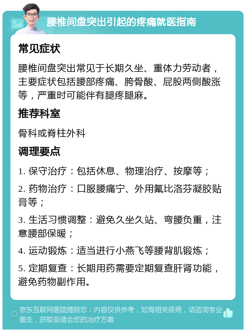 腰椎间盘突出引起的疼痛就医指南 常见症状 腰椎间盘突出常见于长期久坐、重体力劳动者，主要症状包括腰部疼痛、胯骨酸、屁股两侧酸涨等，严重时可能伴有腿疼腿麻。 推荐科室 骨科或脊柱外科 调理要点 1. 保守治疗：包括休息、物理治疗、按摩等； 2. 药物治疗：口服腰痛宁、外用氟比洛芬凝胶贴膏等； 3. 生活习惯调整：避免久坐久站、弯腰负重，注意腰部保暖； 4. 运动锻炼：适当进行小燕飞等腰背肌锻炼； 5. 定期复查：长期用药需要定期复查肝肾功能，避免药物副作用。