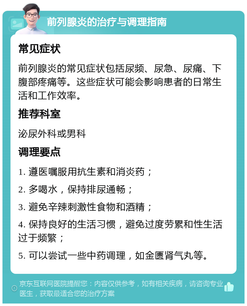 前列腺炎的治疗与调理指南 常见症状 前列腺炎的常见症状包括尿频、尿急、尿痛、下腹部疼痛等。这些症状可能会影响患者的日常生活和工作效率。 推荐科室 泌尿外科或男科 调理要点 1. 遵医嘱服用抗生素和消炎药； 2. 多喝水，保持排尿通畅； 3. 避免辛辣刺激性食物和酒精； 4. 保持良好的生活习惯，避免过度劳累和性生活过于频繁； 5. 可以尝试一些中药调理，如金匮肾气丸等。