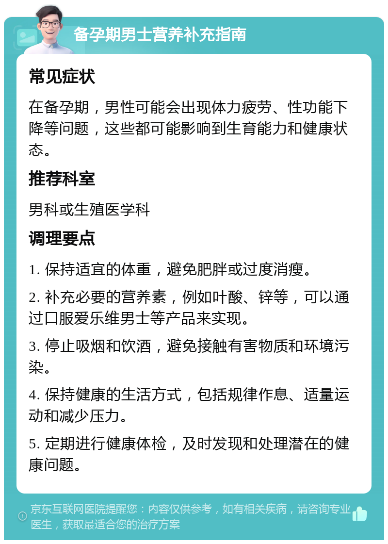 备孕期男士营养补充指南 常见症状 在备孕期，男性可能会出现体力疲劳、性功能下降等问题，这些都可能影响到生育能力和健康状态。 推荐科室 男科或生殖医学科 调理要点 1. 保持适宜的体重，避免肥胖或过度消瘦。 2. 补充必要的营养素，例如叶酸、锌等，可以通过口服爱乐维男士等产品来实现。 3. 停止吸烟和饮酒，避免接触有害物质和环境污染。 4. 保持健康的生活方式，包括规律作息、适量运动和减少压力。 5. 定期进行健康体检，及时发现和处理潜在的健康问题。