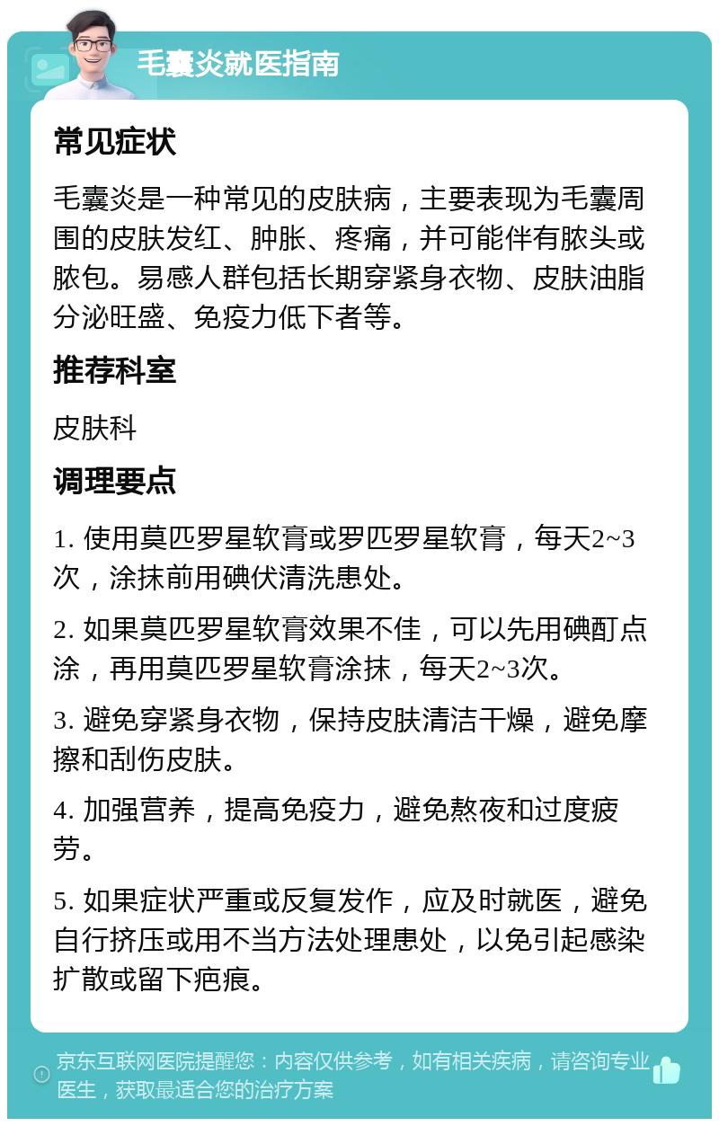 毛囊炎就医指南 常见症状 毛囊炎是一种常见的皮肤病，主要表现为毛囊周围的皮肤发红、肿胀、疼痛，并可能伴有脓头或脓包。易感人群包括长期穿紧身衣物、皮肤油脂分泌旺盛、免疫力低下者等。 推荐科室 皮肤科 调理要点 1. 使用莫匹罗星软膏或罗匹罗星软膏，每天2~3次，涂抹前用碘伏清洗患处。 2. 如果莫匹罗星软膏效果不佳，可以先用碘酊点涂，再用莫匹罗星软膏涂抹，每天2~3次。 3. 避免穿紧身衣物，保持皮肤清洁干燥，避免摩擦和刮伤皮肤。 4. 加强营养，提高免疫力，避免熬夜和过度疲劳。 5. 如果症状严重或反复发作，应及时就医，避免自行挤压或用不当方法处理患处，以免引起感染扩散或留下疤痕。