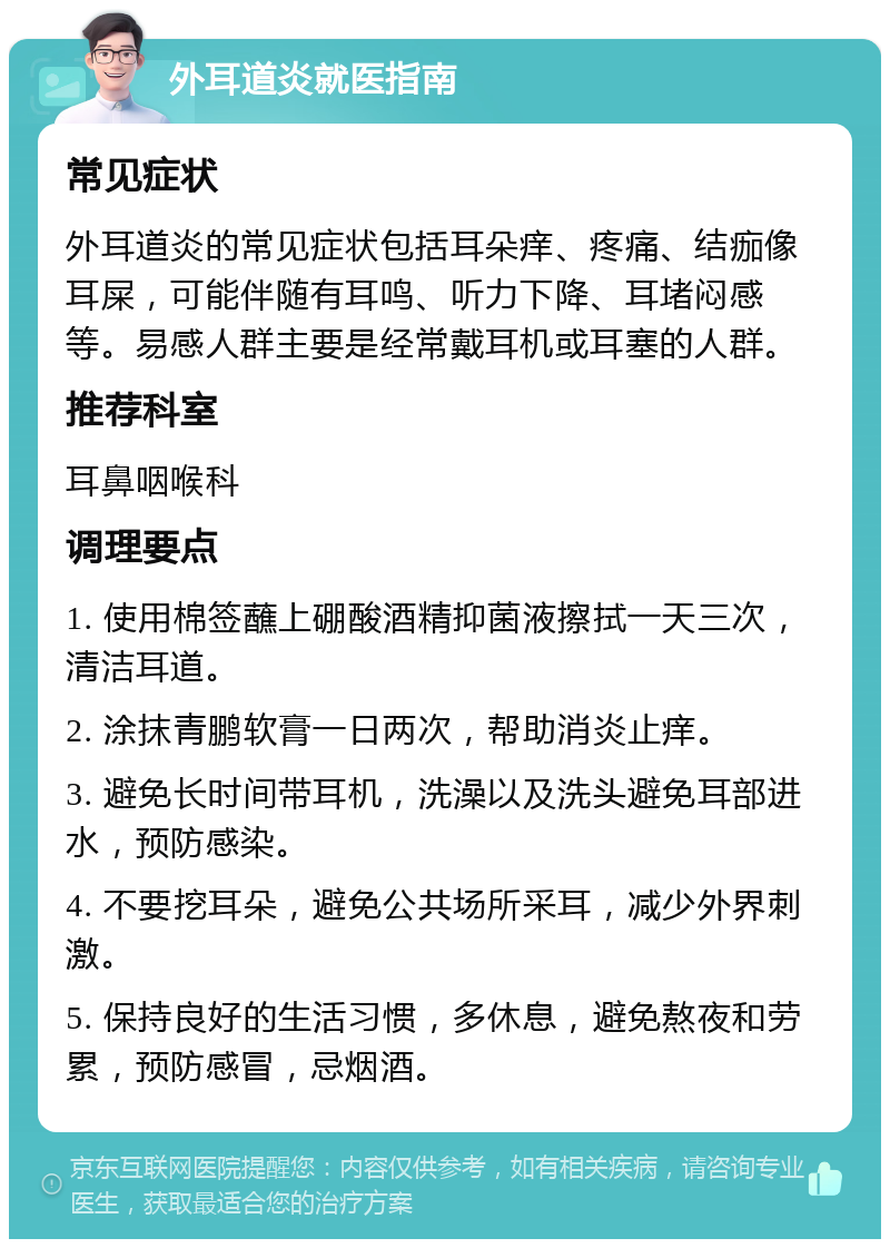 外耳道炎就医指南 常见症状 外耳道炎的常见症状包括耳朵痒、疼痛、结痂像耳屎，可能伴随有耳鸣、听力下降、耳堵闷感等。易感人群主要是经常戴耳机或耳塞的人群。 推荐科室 耳鼻咽喉科 调理要点 1. 使用棉签蘸上硼酸酒精抑菌液擦拭一天三次，清洁耳道。 2. 涂抹青鹏软膏一日两次，帮助消炎止痒。 3. 避免长时间带耳机，洗澡以及洗头避免耳部进水，预防感染。 4. 不要挖耳朵，避免公共场所采耳，减少外界刺激。 5. 保持良好的生活习惯，多休息，避免熬夜和劳累，预防感冒，忌烟酒。