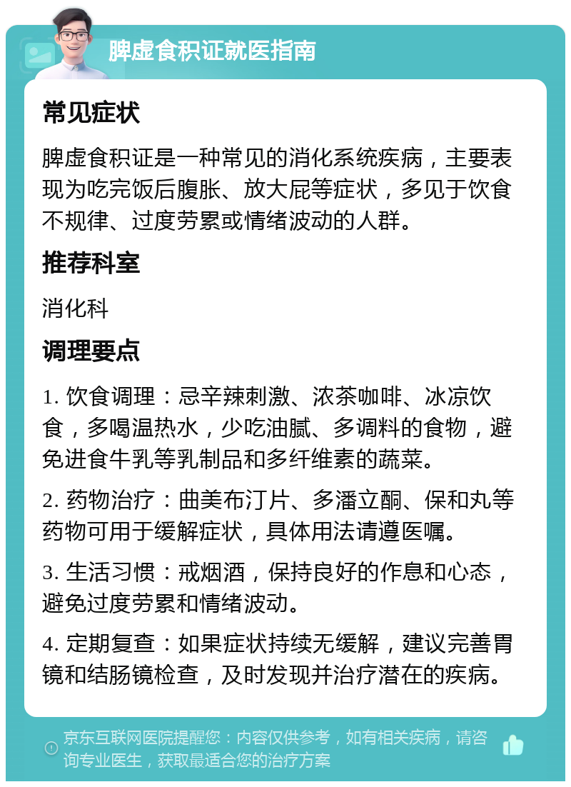 脾虚食积证就医指南 常见症状 脾虚食积证是一种常见的消化系统疾病，主要表现为吃完饭后腹胀、放大屁等症状，多见于饮食不规律、过度劳累或情绪波动的人群。 推荐科室 消化科 调理要点 1. 饮食调理：忌辛辣刺激、浓茶咖啡、冰凉饮食，多喝温热水，少吃油腻、多调料的食物，避免进食牛乳等乳制品和多纤维素的蔬菜。 2. 药物治疗：曲美布汀片、多潘立酮、保和丸等药物可用于缓解症状，具体用法请遵医嘱。 3. 生活习惯：戒烟酒，保持良好的作息和心态，避免过度劳累和情绪波动。 4. 定期复查：如果症状持续无缓解，建议完善胃镜和结肠镜检查，及时发现并治疗潜在的疾病。