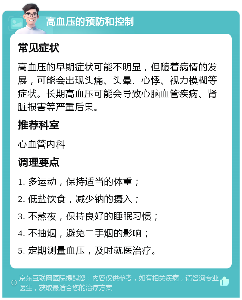 高血压的预防和控制 常见症状 高血压的早期症状可能不明显，但随着病情的发展，可能会出现头痛、头晕、心悸、视力模糊等症状。长期高血压可能会导致心脑血管疾病、肾脏损害等严重后果。 推荐科室 心血管内科 调理要点 1. 多运动，保持适当的体重； 2. 低盐饮食，减少钠的摄入； 3. 不熬夜，保持良好的睡眠习惯； 4. 不抽烟，避免二手烟的影响； 5. 定期测量血压，及时就医治疗。