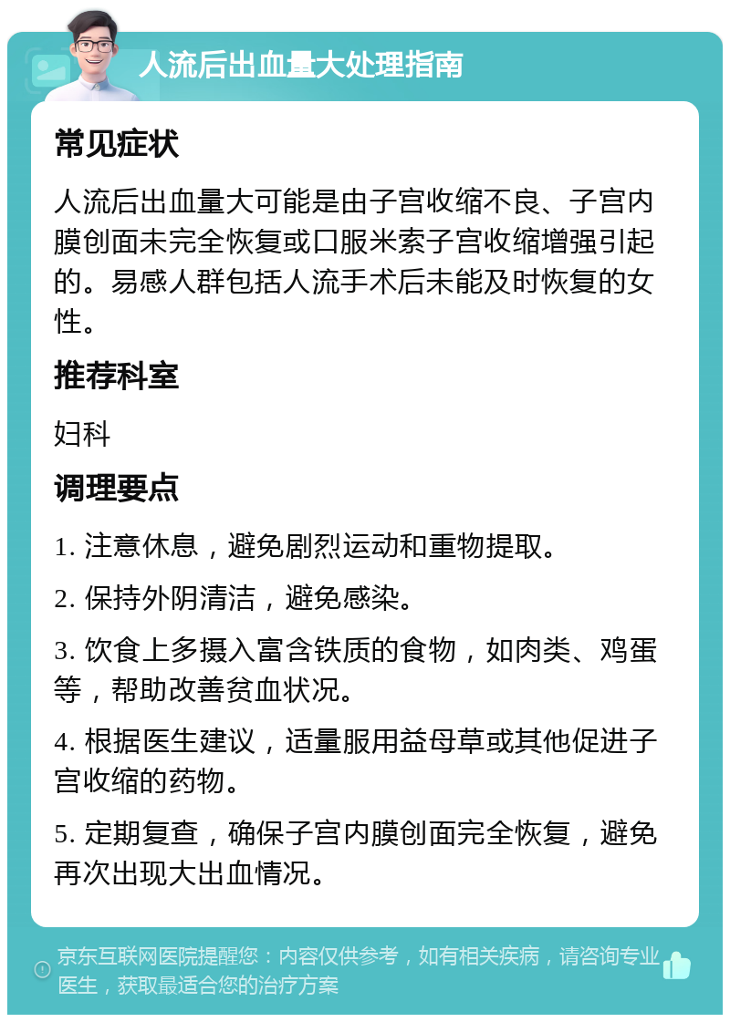 人流后出血量大处理指南 常见症状 人流后出血量大可能是由子宫收缩不良、子宫内膜创面未完全恢复或口服米索子宫收缩增强引起的。易感人群包括人流手术后未能及时恢复的女性。 推荐科室 妇科 调理要点 1. 注意休息，避免剧烈运动和重物提取。 2. 保持外阴清洁，避免感染。 3. 饮食上多摄入富含铁质的食物，如肉类、鸡蛋等，帮助改善贫血状况。 4. 根据医生建议，适量服用益母草或其他促进子宫收缩的药物。 5. 定期复查，确保子宫内膜创面完全恢复，避免再次出现大出血情况。