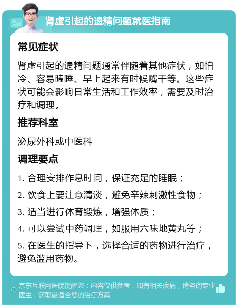 肾虚引起的遗精问题就医指南 常见症状 肾虚引起的遗精问题通常伴随着其他症状，如怕冷、容易瞌睡、早上起来有时候嘴干等。这些症状可能会影响日常生活和工作效率，需要及时治疗和调理。 推荐科室 泌尿外科或中医科 调理要点 1. 合理安排作息时间，保证充足的睡眠； 2. 饮食上要注意清淡，避免辛辣刺激性食物； 3. 适当进行体育锻炼，增强体质； 4. 可以尝试中药调理，如服用六味地黄丸等； 5. 在医生的指导下，选择合适的药物进行治疗，避免滥用药物。