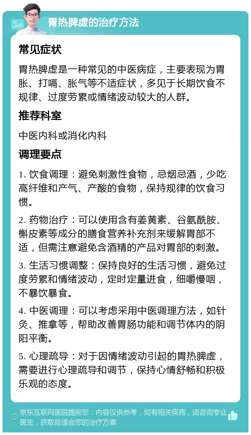 胃热脾虚的治疗方法 常见症状 胃热脾虚是一种常见的中医病症，主要表现为胃胀、打嗝、胀气等不适症状，多见于长期饮食不规律、过度劳累或情绪波动较大的人群。 推荐科室 中医内科或消化内科 调理要点 1. 饮食调理：避免刺激性食物，忌烟忌酒，少吃高纤维和产气、产酸的食物，保持规律的饮食习惯。 2. 药物治疗：可以使用含有姜黄素、谷氨酰胺、槲皮素等成分的膳食营养补充剂来缓解胃部不适，但需注意避免含酒精的产品对胃部的刺激。 3. 生活习惯调整：保持良好的生活习惯，避免过度劳累和情绪波动，定时定量进食，细嚼慢咽，不暴饮暴食。 4. 中医调理：可以考虑采用中医调理方法，如针灸、推拿等，帮助改善胃肠功能和调节体内的阴阳平衡。 5. 心理疏导：对于因情绪波动引起的胃热脾虚，需要进行心理疏导和调节，保持心情舒畅和积极乐观的态度。