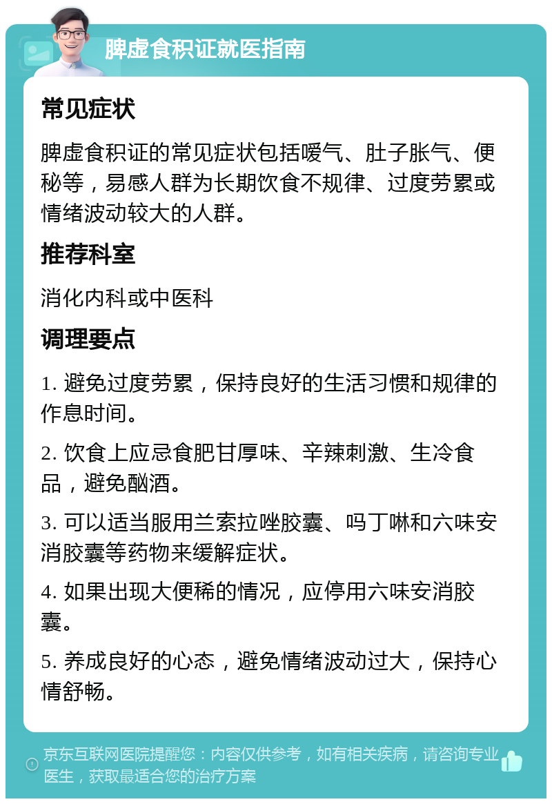 脾虚食积证就医指南 常见症状 脾虚食积证的常见症状包括嗳气、肚子胀气、便秘等，易感人群为长期饮食不规律、过度劳累或情绪波动较大的人群。 推荐科室 消化内科或中医科 调理要点 1. 避免过度劳累，保持良好的生活习惯和规律的作息时间。 2. 饮食上应忌食肥甘厚味、辛辣刺激、生冷食品，避免酗酒。 3. 可以适当服用兰索拉唑胶囊、吗丁啉和六味安消胶囊等药物来缓解症状。 4. 如果出现大便稀的情况，应停用六味安消胶囊。 5. 养成良好的心态，避免情绪波动过大，保持心情舒畅。