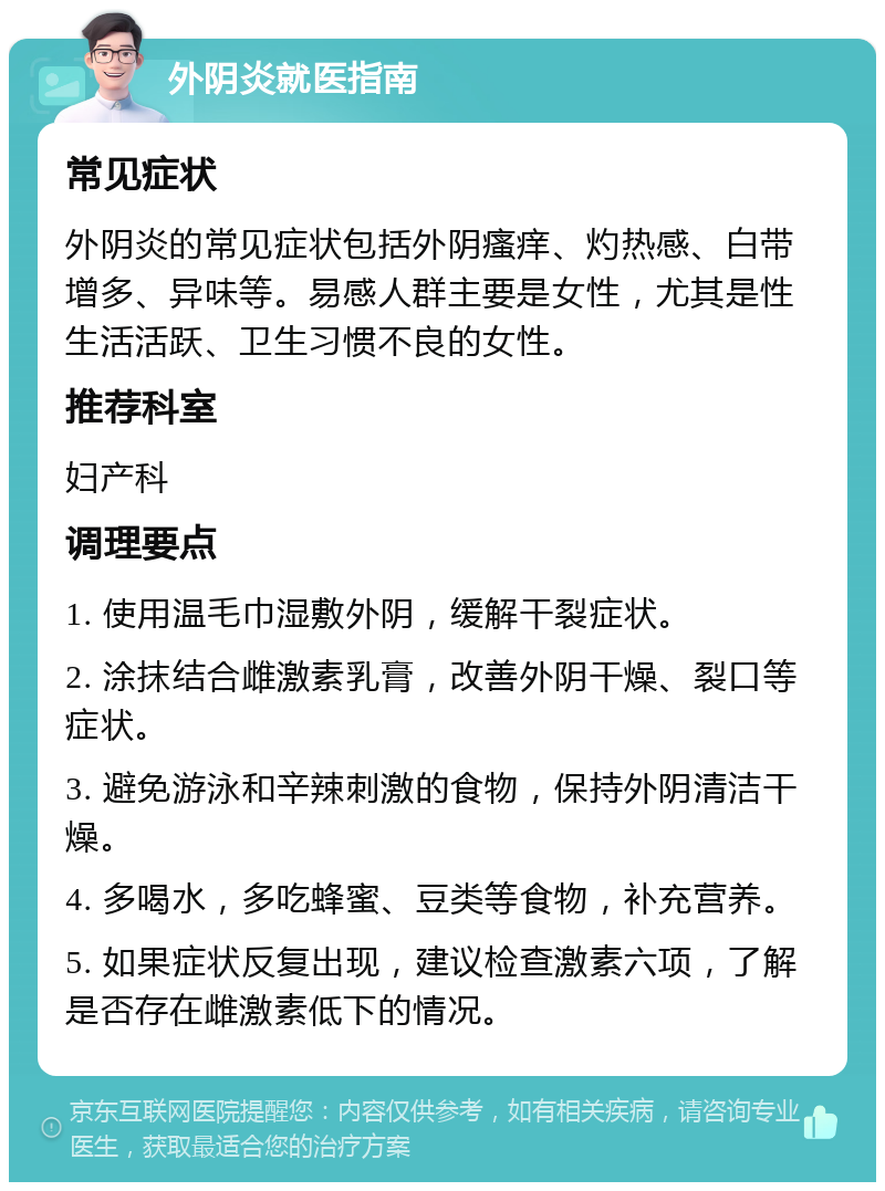 外阴炎就医指南 常见症状 外阴炎的常见症状包括外阴瘙痒、灼热感、白带增多、异味等。易感人群主要是女性，尤其是性生活活跃、卫生习惯不良的女性。 推荐科室 妇产科 调理要点 1. 使用温毛巾湿敷外阴，缓解干裂症状。 2. 涂抹结合雌激素乳膏，改善外阴干燥、裂口等症状。 3. 避免游泳和辛辣刺激的食物，保持外阴清洁干燥。 4. 多喝水，多吃蜂蜜、豆类等食物，补充营养。 5. 如果症状反复出现，建议检查激素六项，了解是否存在雌激素低下的情况。