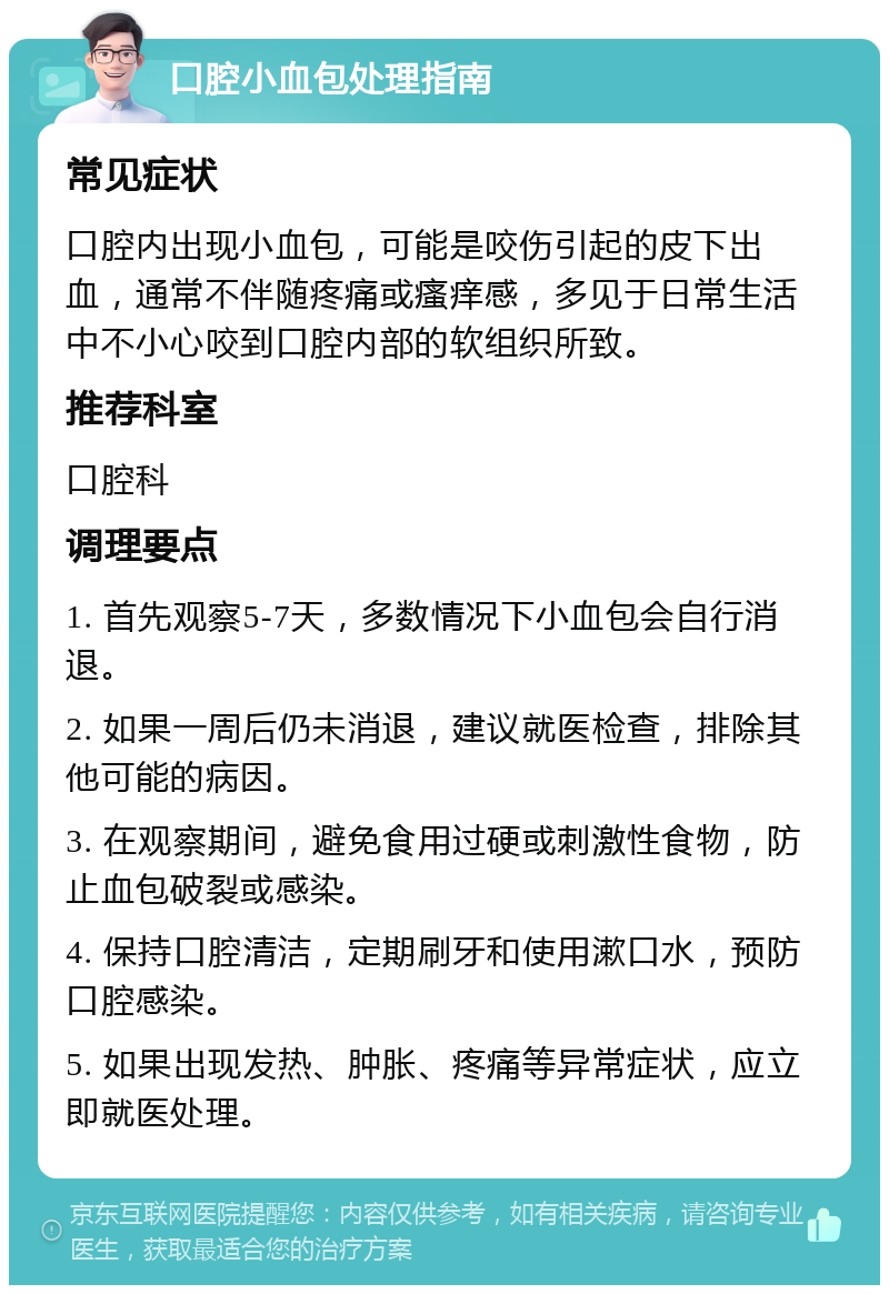 口腔小血包处理指南 常见症状 口腔内出现小血包，可能是咬伤引起的皮下出血，通常不伴随疼痛或瘙痒感，多见于日常生活中不小心咬到口腔内部的软组织所致。 推荐科室 口腔科 调理要点 1. 首先观察5-7天，多数情况下小血包会自行消退。 2. 如果一周后仍未消退，建议就医检查，排除其他可能的病因。 3. 在观察期间，避免食用过硬或刺激性食物，防止血包破裂或感染。 4. 保持口腔清洁，定期刷牙和使用漱口水，预防口腔感染。 5. 如果出现发热、肿胀、疼痛等异常症状，应立即就医处理。