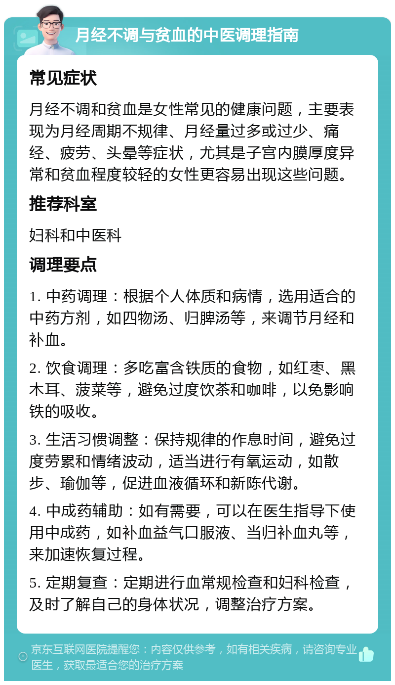 月经不调与贫血的中医调理指南 常见症状 月经不调和贫血是女性常见的健康问题，主要表现为月经周期不规律、月经量过多或过少、痛经、疲劳、头晕等症状，尤其是子宫内膜厚度异常和贫血程度较轻的女性更容易出现这些问题。 推荐科室 妇科和中医科 调理要点 1. 中药调理：根据个人体质和病情，选用适合的中药方剂，如四物汤、归脾汤等，来调节月经和补血。 2. 饮食调理：多吃富含铁质的食物，如红枣、黑木耳、菠菜等，避免过度饮茶和咖啡，以免影响铁的吸收。 3. 生活习惯调整：保持规律的作息时间，避免过度劳累和情绪波动，适当进行有氧运动，如散步、瑜伽等，促进血液循环和新陈代谢。 4. 中成药辅助：如有需要，可以在医生指导下使用中成药，如补血益气口服液、当归补血丸等，来加速恢复过程。 5. 定期复查：定期进行血常规检查和妇科检查，及时了解自己的身体状况，调整治疗方案。