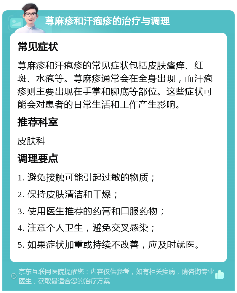 荨麻疹和汗疱疹的治疗与调理 常见症状 荨麻疹和汗疱疹的常见症状包括皮肤瘙痒、红斑、水疱等。荨麻疹通常会在全身出现，而汗疱疹则主要出现在手掌和脚底等部位。这些症状可能会对患者的日常生活和工作产生影响。 推荐科室 皮肤科 调理要点 1. 避免接触可能引起过敏的物质； 2. 保持皮肤清洁和干燥； 3. 使用医生推荐的药膏和口服药物； 4. 注意个人卫生，避免交叉感染； 5. 如果症状加重或持续不改善，应及时就医。