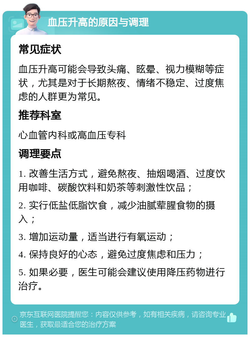 血压升高的原因与调理 常见症状 血压升高可能会导致头痛、眩晕、视力模糊等症状，尤其是对于长期熬夜、情绪不稳定、过度焦虑的人群更为常见。 推荐科室 心血管内科或高血压专科 调理要点 1. 改善生活方式，避免熬夜、抽烟喝酒、过度饮用咖啡、碳酸饮料和奶茶等刺激性饮品； 2. 实行低盐低脂饮食，减少油腻荤腥食物的摄入； 3. 增加运动量，适当进行有氧运动； 4. 保持良好的心态，避免过度焦虑和压力； 5. 如果必要，医生可能会建议使用降压药物进行治疗。