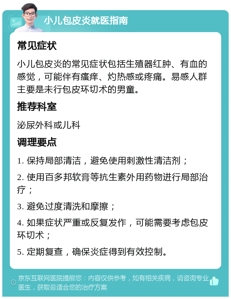 小儿包皮炎就医指南 常见症状 小儿包皮炎的常见症状包括生殖器红肿、有血的感觉，可能伴有瘙痒、灼热感或疼痛。易感人群主要是未行包皮环切术的男童。 推荐科室 泌尿外科或儿科 调理要点 1. 保持局部清洁，避免使用刺激性清洁剂； 2. 使用百多邦软膏等抗生素外用药物进行局部治疗； 3. 避免过度清洗和摩擦； 4. 如果症状严重或反复发作，可能需要考虑包皮环切术； 5. 定期复查，确保炎症得到有效控制。