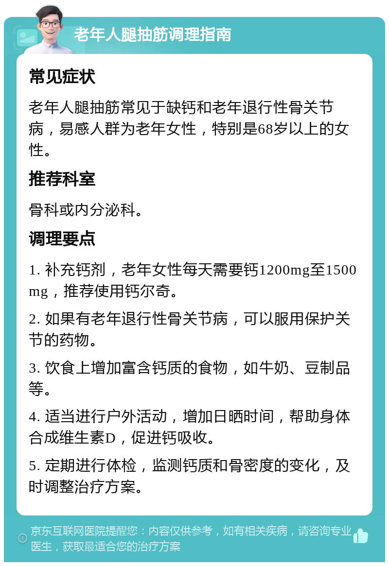 老年人腿抽筋调理指南 常见症状 老年人腿抽筋常见于缺钙和老年退行性骨关节病，易感人群为老年女性，特别是68岁以上的女性。 推荐科室 骨科或内分泌科。 调理要点 1. 补充钙剂，老年女性每天需要钙1200mg至1500mg，推荐使用钙尔奇。 2. 如果有老年退行性骨关节病，可以服用保护关节的药物。 3. 饮食上增加富含钙质的食物，如牛奶、豆制品等。 4. 适当进行户外活动，增加日晒时间，帮助身体合成维生素D，促进钙吸收。 5. 定期进行体检，监测钙质和骨密度的变化，及时调整治疗方案。