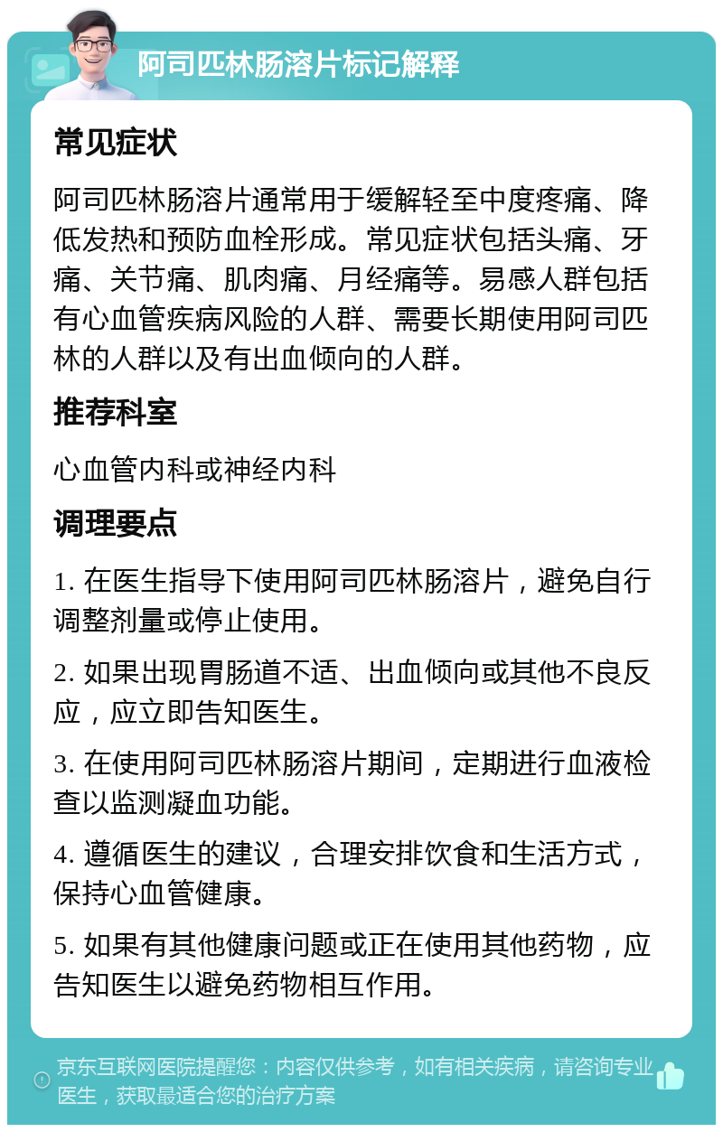 阿司匹林肠溶片标记解释 常见症状 阿司匹林肠溶片通常用于缓解轻至中度疼痛、降低发热和预防血栓形成。常见症状包括头痛、牙痛、关节痛、肌肉痛、月经痛等。易感人群包括有心血管疾病风险的人群、需要长期使用阿司匹林的人群以及有出血倾向的人群。 推荐科室 心血管内科或神经内科 调理要点 1. 在医生指导下使用阿司匹林肠溶片，避免自行调整剂量或停止使用。 2. 如果出现胃肠道不适、出血倾向或其他不良反应，应立即告知医生。 3. 在使用阿司匹林肠溶片期间，定期进行血液检查以监测凝血功能。 4. 遵循医生的建议，合理安排饮食和生活方式，保持心血管健康。 5. 如果有其他健康问题或正在使用其他药物，应告知医生以避免药物相互作用。