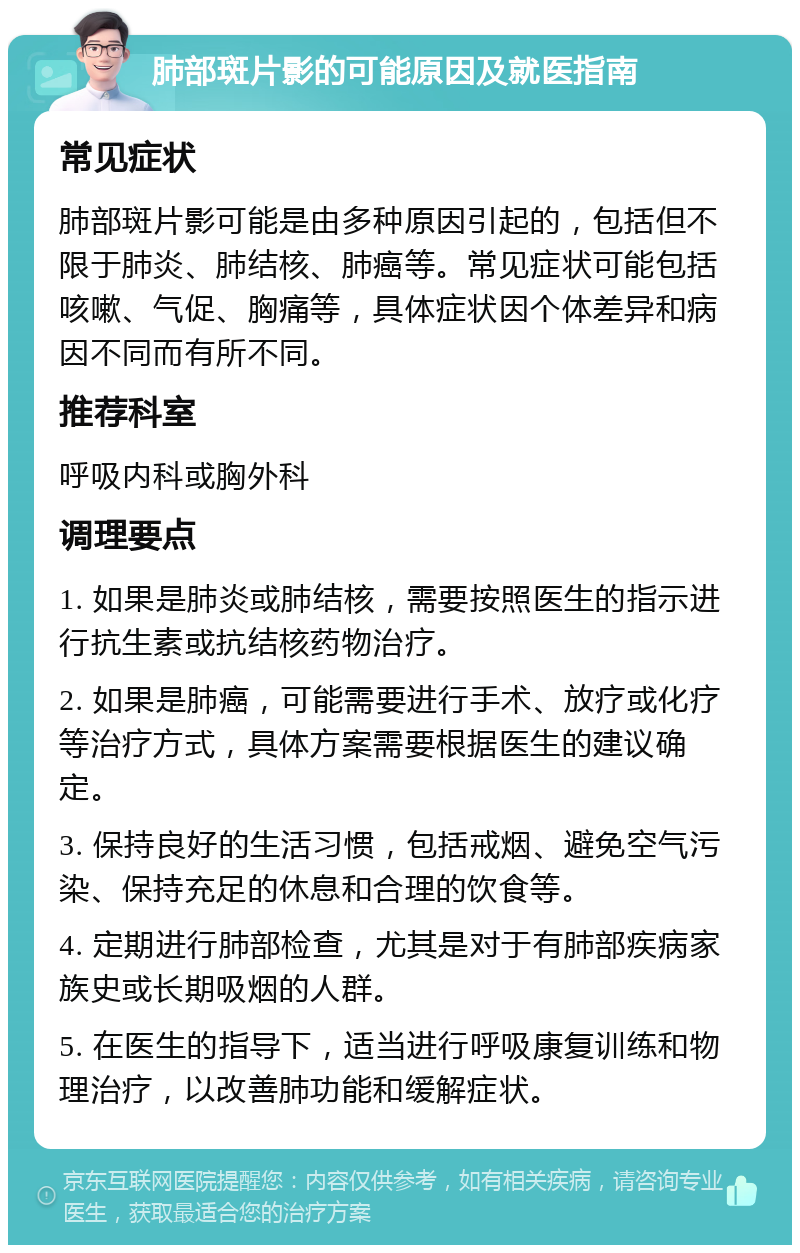 肺部斑片影的可能原因及就医指南 常见症状 肺部斑片影可能是由多种原因引起的，包括但不限于肺炎、肺结核、肺癌等。常见症状可能包括咳嗽、气促、胸痛等，具体症状因个体差异和病因不同而有所不同。 推荐科室 呼吸内科或胸外科 调理要点 1. 如果是肺炎或肺结核，需要按照医生的指示进行抗生素或抗结核药物治疗。 2. 如果是肺癌，可能需要进行手术、放疗或化疗等治疗方式，具体方案需要根据医生的建议确定。 3. 保持良好的生活习惯，包括戒烟、避免空气污染、保持充足的休息和合理的饮食等。 4. 定期进行肺部检查，尤其是对于有肺部疾病家族史或长期吸烟的人群。 5. 在医生的指导下，适当进行呼吸康复训练和物理治疗，以改善肺功能和缓解症状。