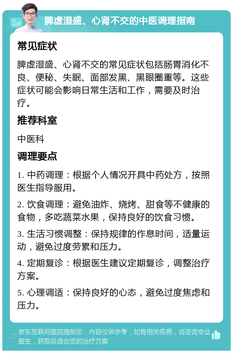 脾虚湿盛、心肾不交的中医调理指南 常见症状 脾虚湿盛、心肾不交的常见症状包括肠胃消化不良、便秘、失眠、面部发黑、黑眼圈重等。这些症状可能会影响日常生活和工作，需要及时治疗。 推荐科室 中医科 调理要点 1. 中药调理：根据个人情况开具中药处方，按照医生指导服用。 2. 饮食调理：避免油炸、烧烤、甜食等不健康的食物，多吃蔬菜水果，保持良好的饮食习惯。 3. 生活习惯调整：保持规律的作息时间，适量运动，避免过度劳累和压力。 4. 定期复诊：根据医生建议定期复诊，调整治疗方案。 5. 心理调适：保持良好的心态，避免过度焦虑和压力。