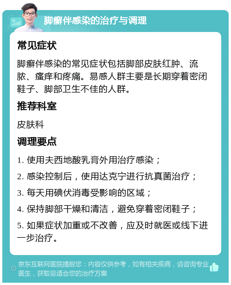 脚癣伴感染的治疗与调理 常见症状 脚癣伴感染的常见症状包括脚部皮肤红肿、流脓、瘙痒和疼痛。易感人群主要是长期穿着密闭鞋子、脚部卫生不佳的人群。 推荐科室 皮肤科 调理要点 1. 使用夫西地酸乳膏外用治疗感染； 2. 感染控制后，使用达克宁进行抗真菌治疗； 3. 每天用碘伏消毒受影响的区域； 4. 保持脚部干燥和清洁，避免穿着密闭鞋子； 5. 如果症状加重或不改善，应及时就医或线下进一步治疗。