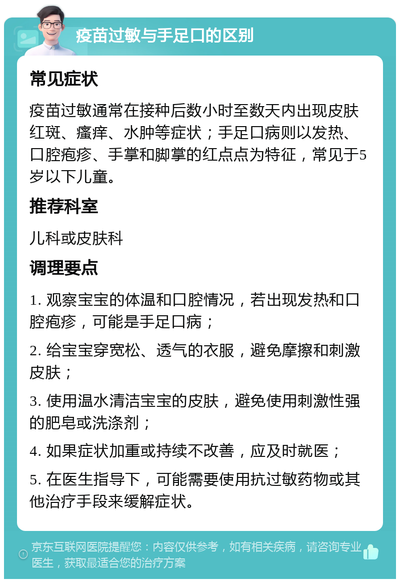 疫苗过敏与手足口的区别 常见症状 疫苗过敏通常在接种后数小时至数天内出现皮肤红斑、瘙痒、水肿等症状；手足口病则以发热、口腔疱疹、手掌和脚掌的红点点为特征，常见于5岁以下儿童。 推荐科室 儿科或皮肤科 调理要点 1. 观察宝宝的体温和口腔情况，若出现发热和口腔疱疹，可能是手足口病； 2. 给宝宝穿宽松、透气的衣服，避免摩擦和刺激皮肤； 3. 使用温水清洁宝宝的皮肤，避免使用刺激性强的肥皂或洗涤剂； 4. 如果症状加重或持续不改善，应及时就医； 5. 在医生指导下，可能需要使用抗过敏药物或其他治疗手段来缓解症状。