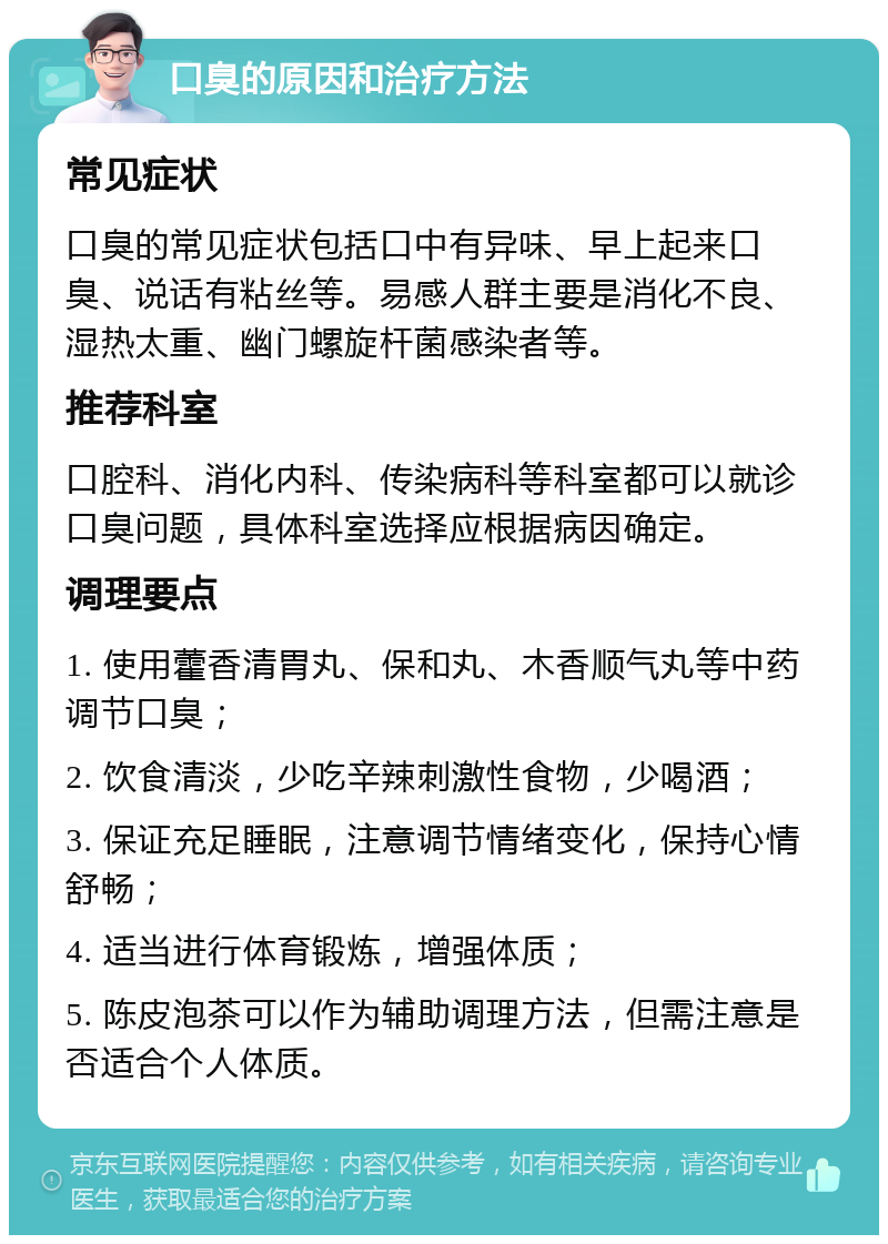 口臭的原因和治疗方法 常见症状 口臭的常见症状包括口中有异味、早上起来口臭、说话有粘丝等。易感人群主要是消化不良、湿热太重、幽门螺旋杆菌感染者等。 推荐科室 口腔科、消化内科、传染病科等科室都可以就诊口臭问题，具体科室选择应根据病因确定。 调理要点 1. 使用藿香清胃丸、保和丸、木香顺气丸等中药调节口臭； 2. 饮食清淡，少吃辛辣刺激性食物，少喝酒； 3. 保证充足睡眠，注意调节情绪变化，保持心情舒畅； 4. 适当进行体育锻炼，增强体质； 5. 陈皮泡茶可以作为辅助调理方法，但需注意是否适合个人体质。