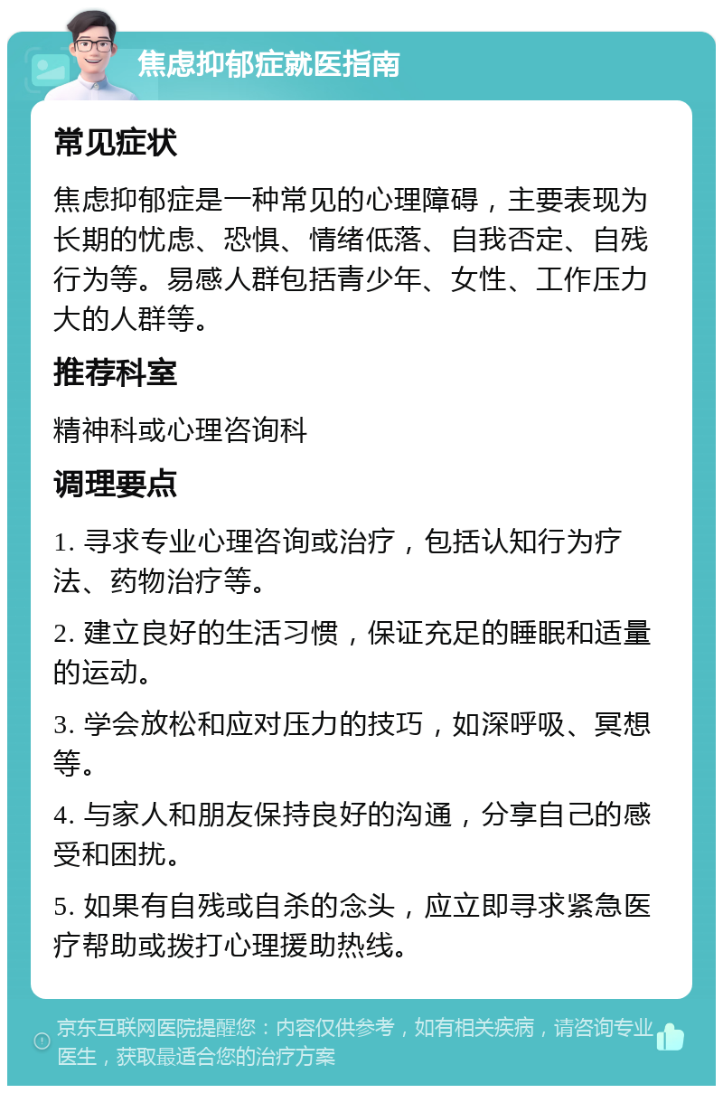 焦虑抑郁症就医指南 常见症状 焦虑抑郁症是一种常见的心理障碍，主要表现为长期的忧虑、恐惧、情绪低落、自我否定、自残行为等。易感人群包括青少年、女性、工作压力大的人群等。 推荐科室 精神科或心理咨询科 调理要点 1. 寻求专业心理咨询或治疗，包括认知行为疗法、药物治疗等。 2. 建立良好的生活习惯，保证充足的睡眠和适量的运动。 3. 学会放松和应对压力的技巧，如深呼吸、冥想等。 4. 与家人和朋友保持良好的沟通，分享自己的感受和困扰。 5. 如果有自残或自杀的念头，应立即寻求紧急医疗帮助或拨打心理援助热线。