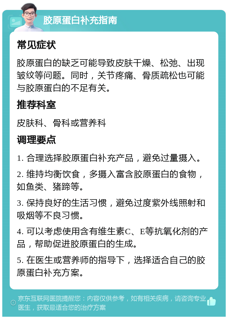 胶原蛋白补充指南 常见症状 胶原蛋白的缺乏可能导致皮肤干燥、松弛、出现皱纹等问题。同时，关节疼痛、骨质疏松也可能与胶原蛋白的不足有关。 推荐科室 皮肤科、骨科或营养科 调理要点 1. 合理选择胶原蛋白补充产品，避免过量摄入。 2. 维持均衡饮食，多摄入富含胶原蛋白的食物，如鱼类、猪蹄等。 3. 保持良好的生活习惯，避免过度紫外线照射和吸烟等不良习惯。 4. 可以考虑使用含有维生素C、E等抗氧化剂的产品，帮助促进胶原蛋白的生成。 5. 在医生或营养师的指导下，选择适合自己的胶原蛋白补充方案。