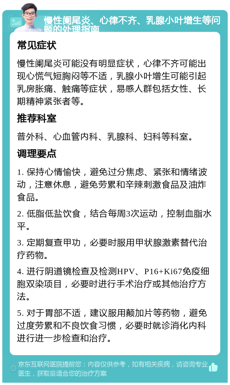 慢性阑尾炎、心律不齐、乳腺小叶增生等问题的处理指南 常见症状 慢性阑尾炎可能没有明显症状，心律不齐可能出现心慌气短胸闷等不适，乳腺小叶增生可能引起乳房胀痛、触痛等症状，易感人群包括女性、长期精神紧张者等。 推荐科室 普外科、心血管内科、乳腺科、妇科等科室。 调理要点 1. 保持心情愉快，避免过分焦虑、紧张和情绪波动，注意休息，避免劳累和辛辣刺激食品及油炸食品。 2. 低脂低盐饮食，结合每周3次运动，控制血脂水平。 3. 定期复查甲功，必要时服用甲状腺激素替代治疗药物。 4. 进行阴道镜检查及检测HPV、P16+Ki67免疫细胞双染项目，必要时进行手术治疗或其他治疗方法。 5. 对于胃部不适，建议服用颠加片等药物，避免过度劳累和不良饮食习惯，必要时就诊消化内科进行进一步检查和治疗。