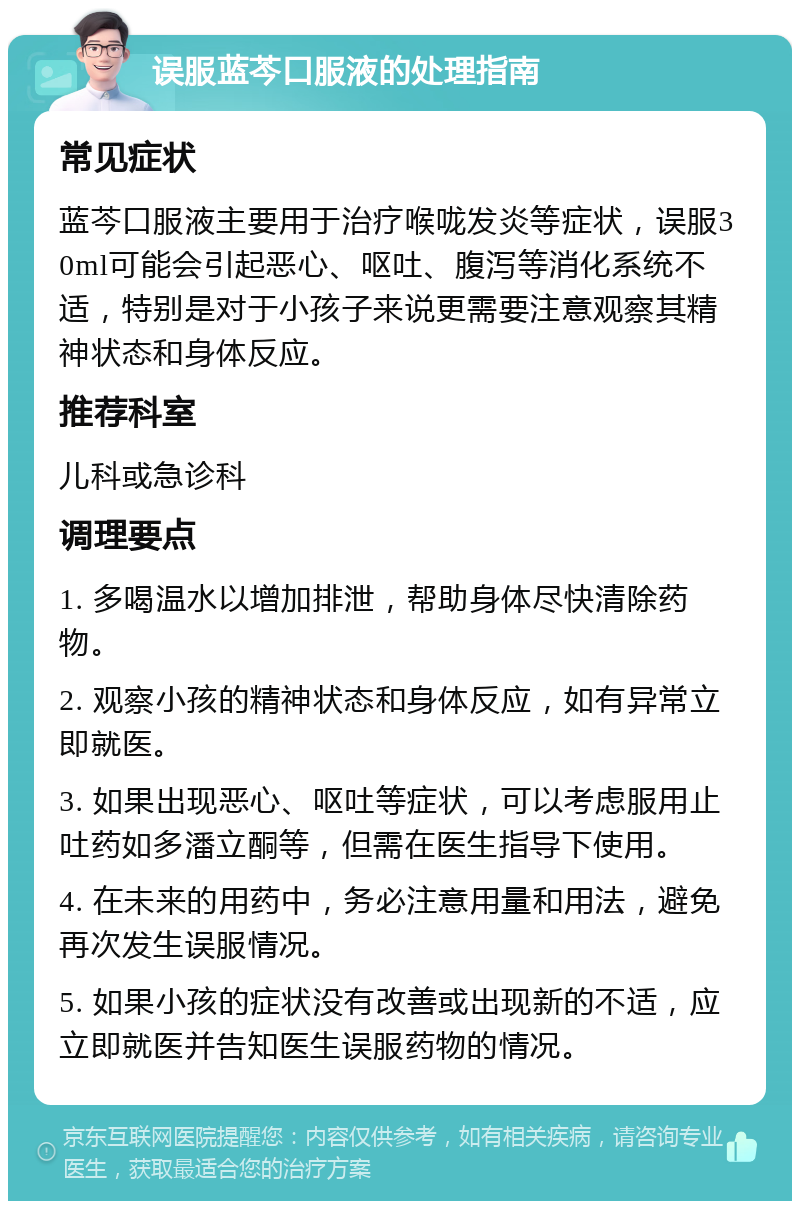 误服蓝芩口服液的处理指南 常见症状 蓝芩口服液主要用于治疗喉咙发炎等症状，误服30ml可能会引起恶心、呕吐、腹泻等消化系统不适，特别是对于小孩子来说更需要注意观察其精神状态和身体反应。 推荐科室 儿科或急诊科 调理要点 1. 多喝温水以增加排泄，帮助身体尽快清除药物。 2. 观察小孩的精神状态和身体反应，如有异常立即就医。 3. 如果出现恶心、呕吐等症状，可以考虑服用止吐药如多潘立酮等，但需在医生指导下使用。 4. 在未来的用药中，务必注意用量和用法，避免再次发生误服情况。 5. 如果小孩的症状没有改善或出现新的不适，应立即就医并告知医生误服药物的情况。