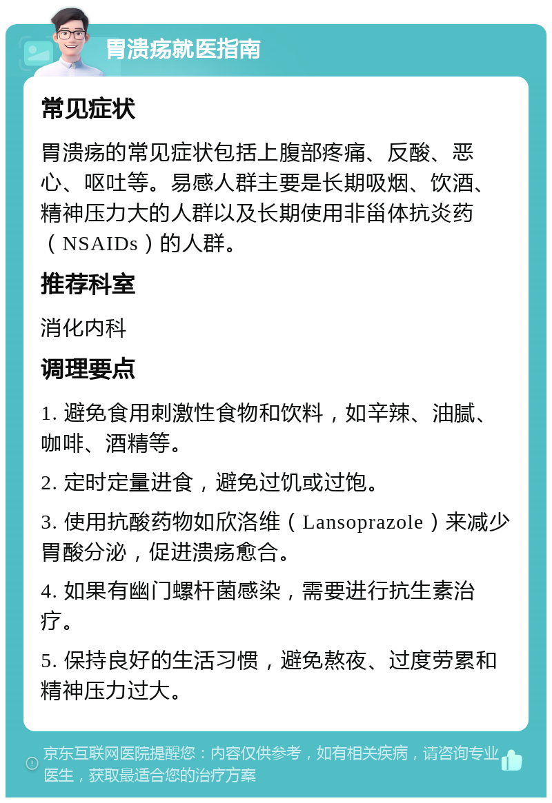 胃溃疡就医指南 常见症状 胃溃疡的常见症状包括上腹部疼痛、反酸、恶心、呕吐等。易感人群主要是长期吸烟、饮酒、精神压力大的人群以及长期使用非甾体抗炎药（NSAIDs）的人群。 推荐科室 消化内科 调理要点 1. 避免食用刺激性食物和饮料，如辛辣、油腻、咖啡、酒精等。 2. 定时定量进食，避免过饥或过饱。 3. 使用抗酸药物如欣洛维（Lansoprazole）来减少胃酸分泌，促进溃疡愈合。 4. 如果有幽门螺杆菌感染，需要进行抗生素治疗。 5. 保持良好的生活习惯，避免熬夜、过度劳累和精神压力过大。